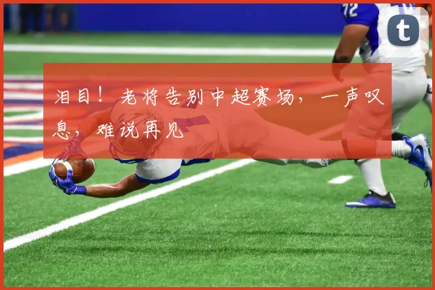 泪目!老将告别中超赛场,一声叹息,难说再见