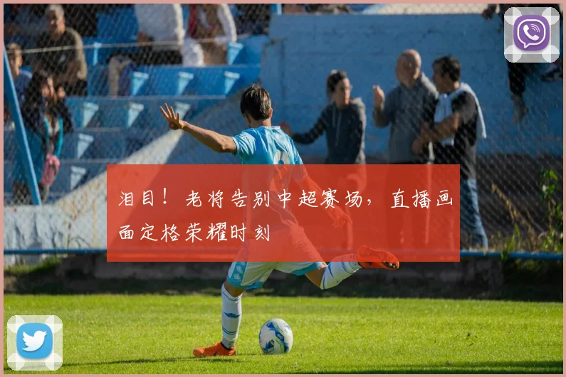 泪目！老将告别中超赛场，直播画面定格荣耀时刻