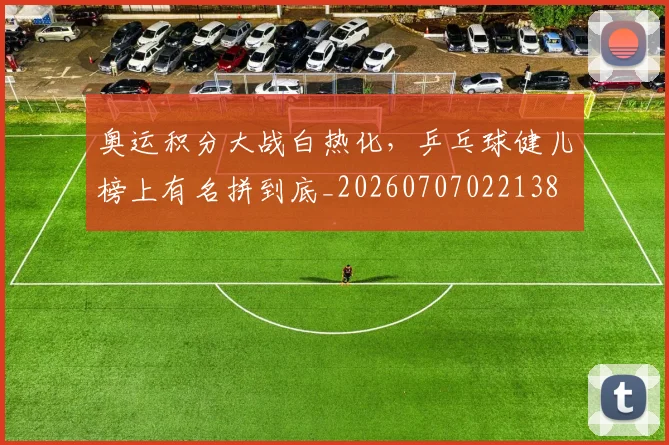 奥运积分大战白热化,乒乓球健儿榜上有名拼到底_20260707022138