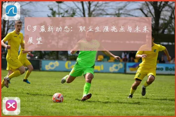 C罗最新动态：职业生涯亮点与未来展望