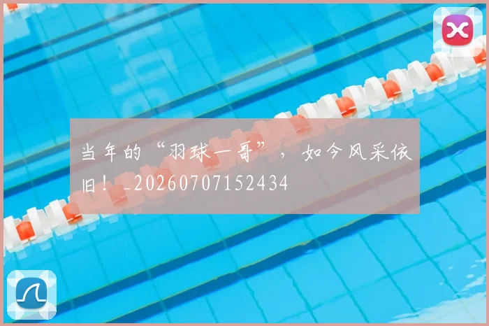 当年的“羽球一哥”,如今风采依旧!_20260707152434