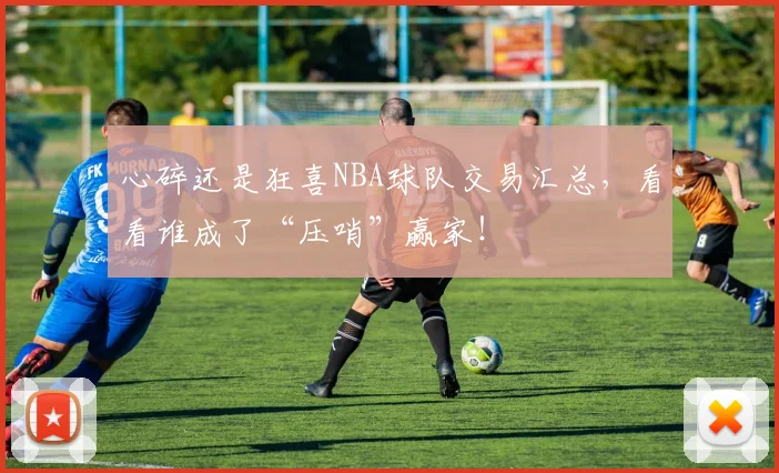 心碎还是狂喜NBA球队交易汇总，看看谁成了“压哨”赢家！