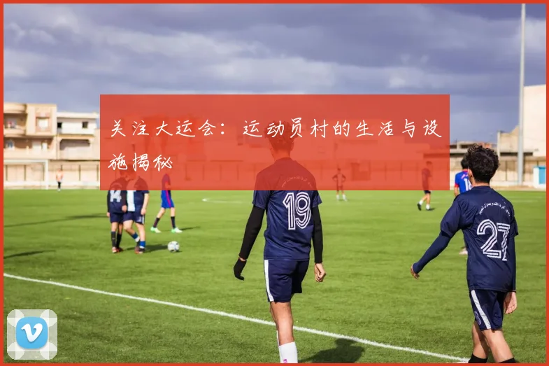 关注大运会：运动员村的生活与设施揭秘