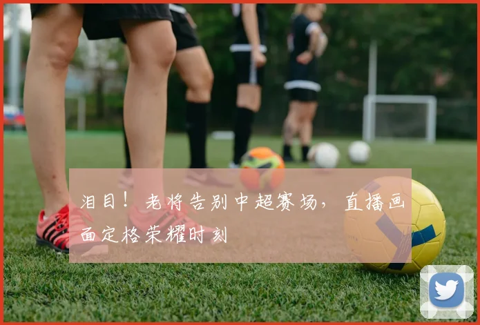 泪目!老将告别中超赛场,直播画面定格荣耀时刻