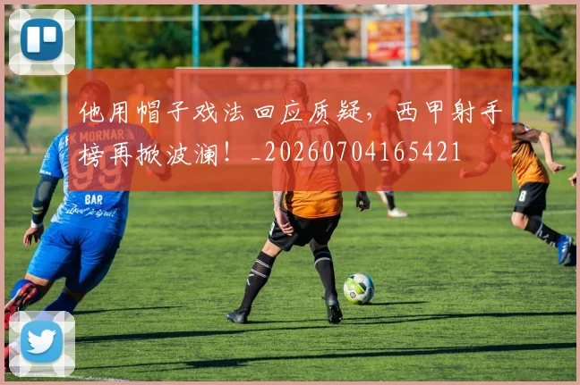 他用帽子戏法回应质疑,西甲射手榜再掀波澜!_20260704165421