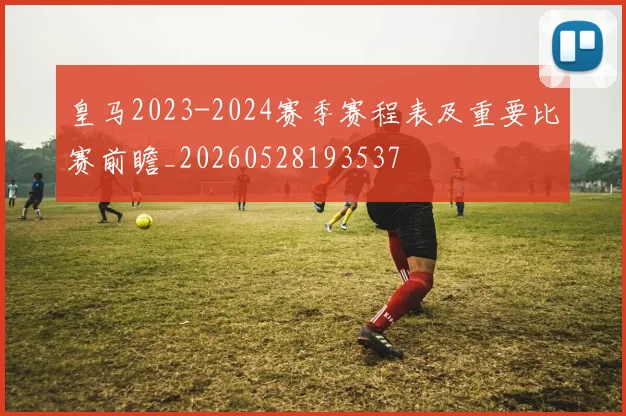 皇马2023-2024赛季赛程表及重要比赛前瞻_20260528193537