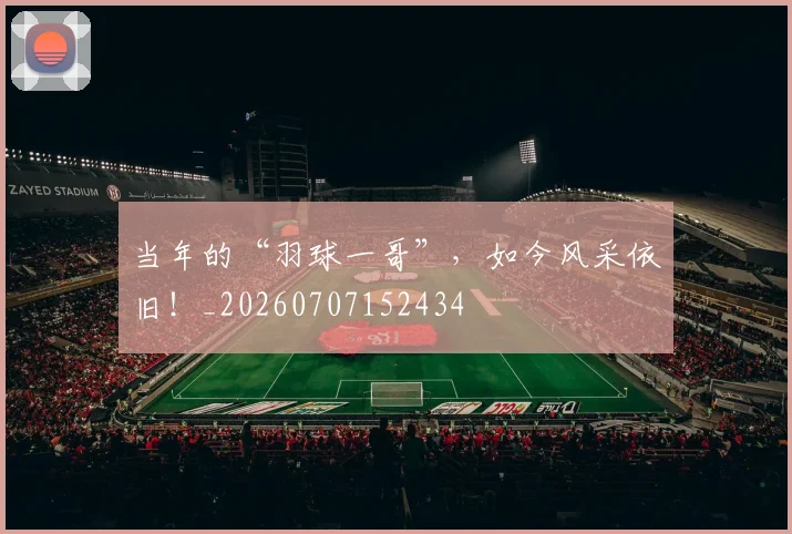 当年的“羽球一哥”,如今风采依旧!_20260707152434