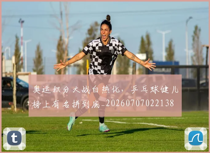 奥运积分大战白热化，乒乓球健儿榜上有名拼到底_20260707022138