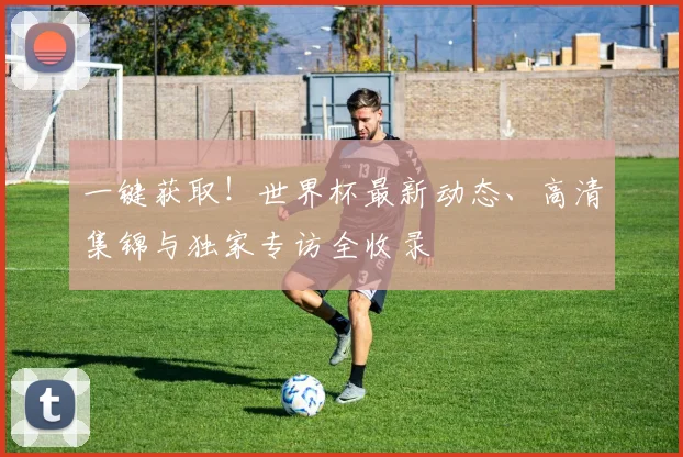 一键获取!世界杯最新动态、高清集锦与独家专访全收录