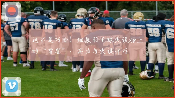 这不是巧合!细数羽毛球失误榜上的“常客”,实力与失误并存