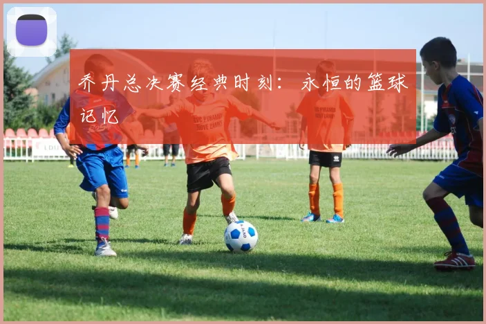 乔丹总决赛经典时刻:永恒的篮球记忆