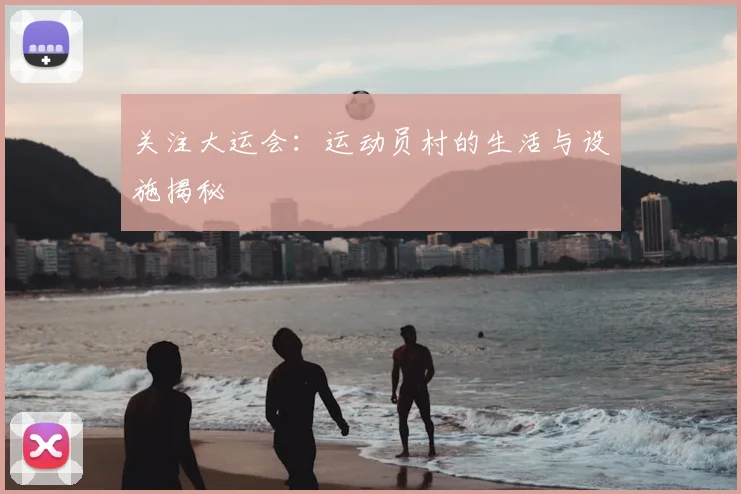 关注大运会:运动员村的生活与设施揭秘