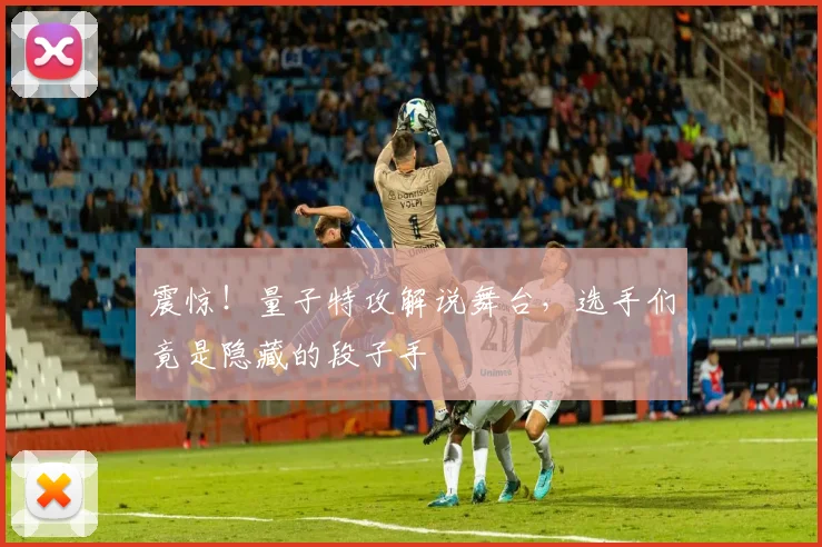 震惊!量子特攻解说舞台,选手们竟是隐藏的段子手