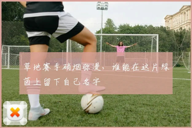 草地赛季硝烟弥漫,谁能在这片绿茵上留下自己名字