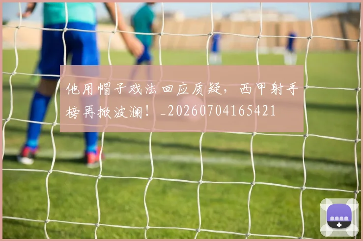 他用帽子戏法回应质疑，西甲射手榜再掀波澜！_20260704165421