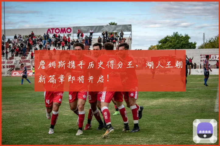 詹姆斯携手历史得分王,湖人王朝新篇章即将开启!