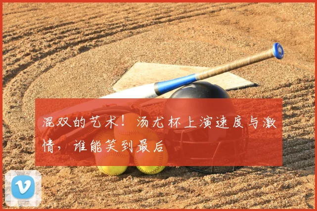 混双的艺术!汤尤杯上演速度与激情,谁能笑到最后